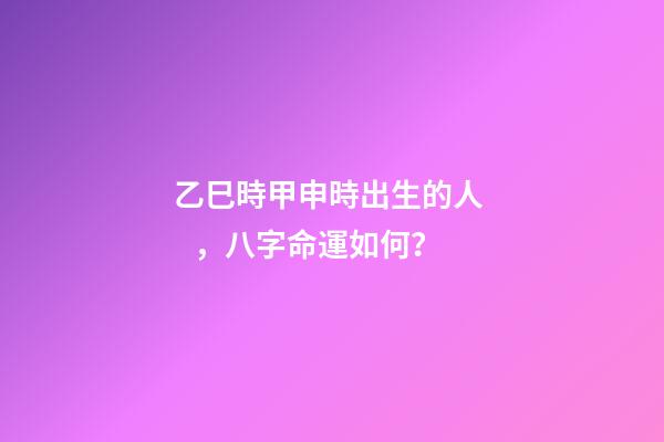 乙巳時甲申時出生的人，八字命運如何？